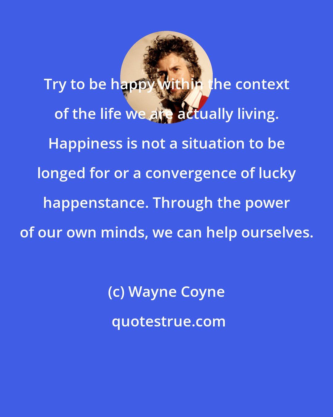 Wayne Coyne: Try to be happy within the context of the life we are actually living. Happiness is not a situation to be longed for or a convergence of lucky happenstance. Through the power of our own minds, we can help ourselves.