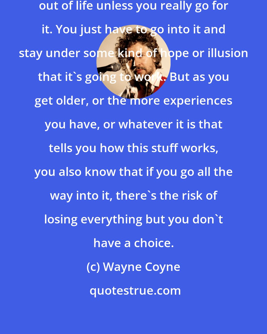 Wayne Coyne: You can't really get the full joy out of life unless you really go for it. You just have to go into it and stay under some kind of hope or illusion that it's going to work. But as you get older, or the more experiences you have, or whatever it is that tells you how this stuff works, you also know that if you go all the way into it, there's the risk of losing everything but you don't have a choice.