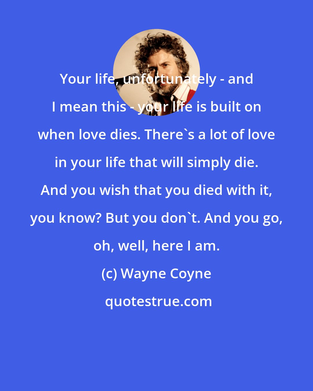 Wayne Coyne: Your life, unfortunately - and I mean this - your life is built on when love dies. There's a lot of love in your life that will simply die. And you wish that you died with it, you know? But you don't. And you go, oh, well, here I am.