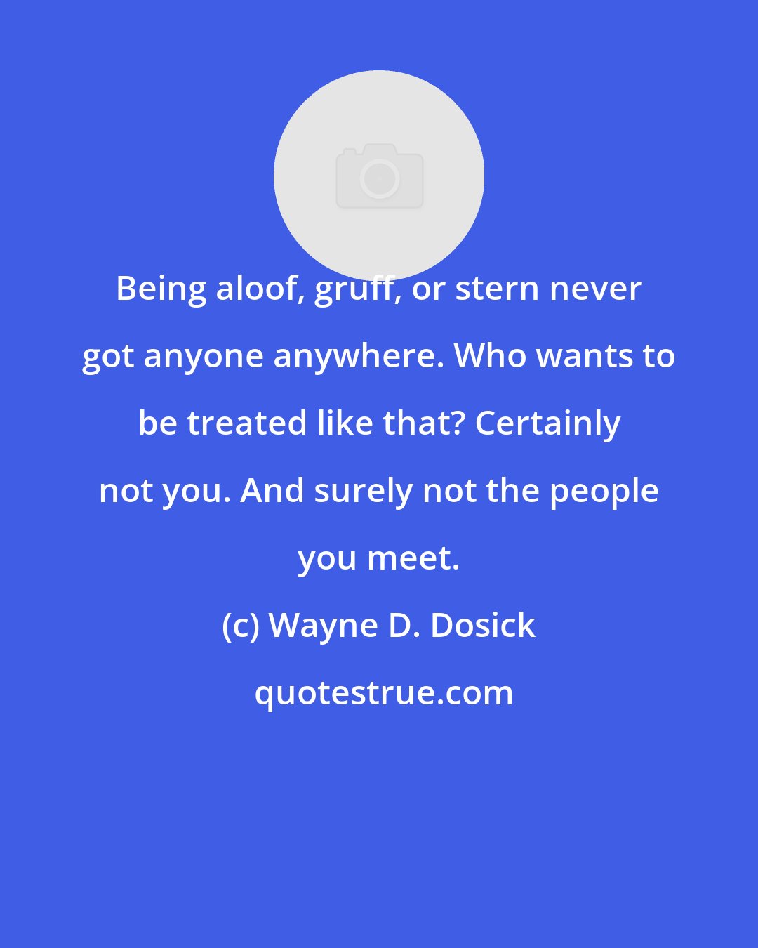 Wayne D. Dosick: Being aloof, gruff, or stern never got anyone anywhere. Who wants to be treated like that? Certainly not you. And surely not the people you meet.