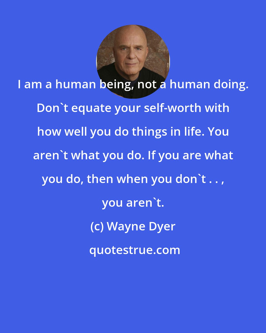 Wayne Dyer: I am a human being, not a human doing. Don't equate your self-worth with how well you do things in life. You aren't what you do. If you are what you do, then when you don't . . , you aren't.