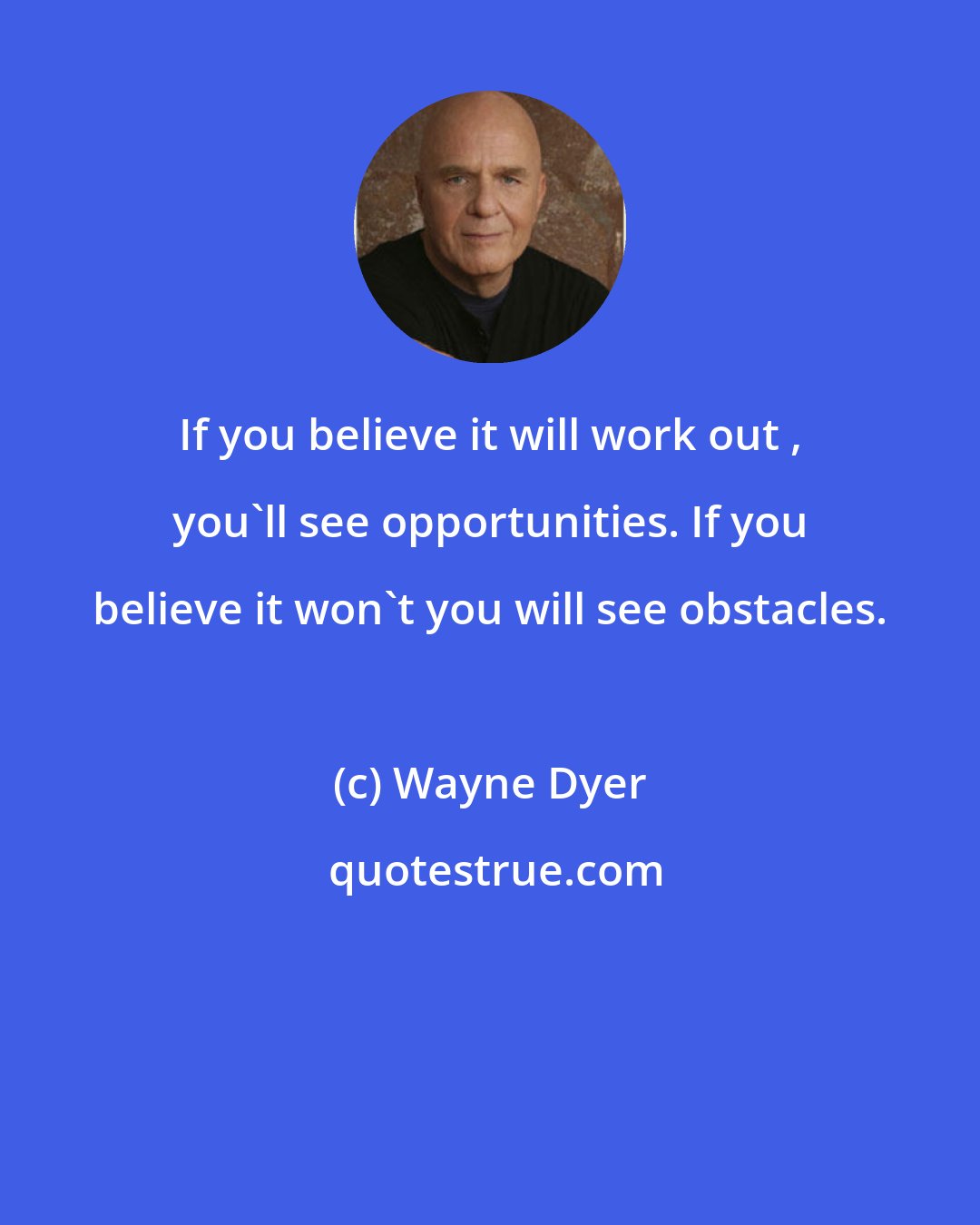 Wayne Dyer: If you believe it will work out , you'll see opportunities. If you believe it won't you will see obstacles.