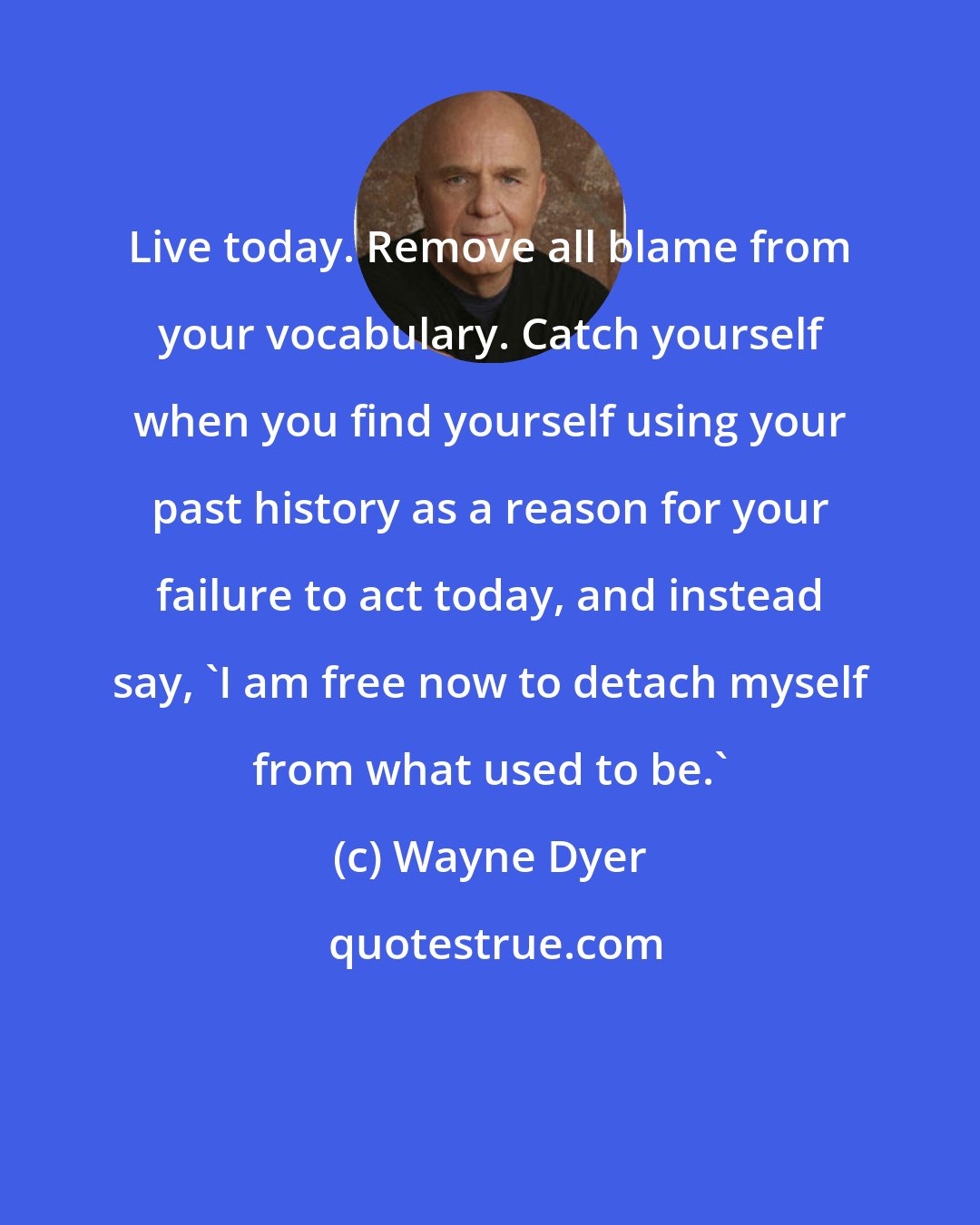 Wayne Dyer: Live today. Remove all blame from your vocabulary. Catch yourself when you find yourself using your past history as a reason for your failure to act today, and instead say, 'I am free now to detach myself from what used to be.'