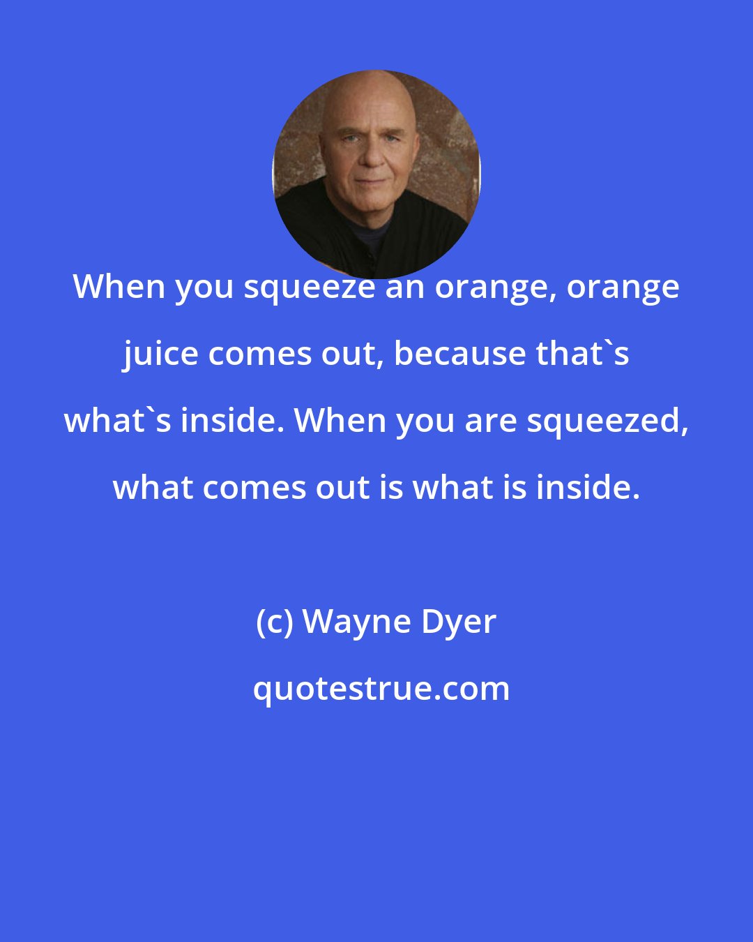 Wayne Dyer: When you squeeze an orange, orange juice comes out, because that's what's inside. When you are squeezed, what comes out is what is inside.