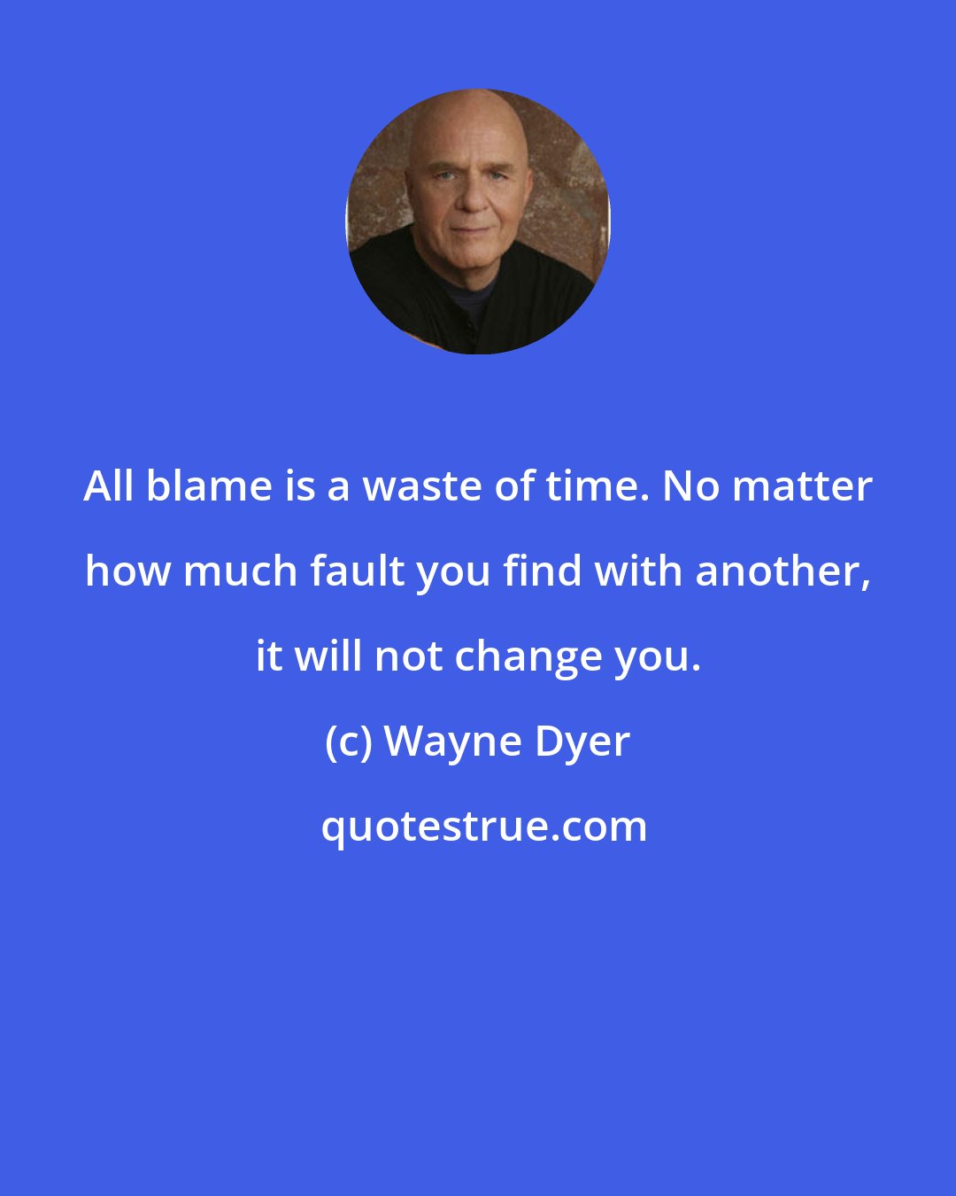 Wayne Dyer: All blame is a waste of time. No matter how much fault you find with another, it will not change you.
