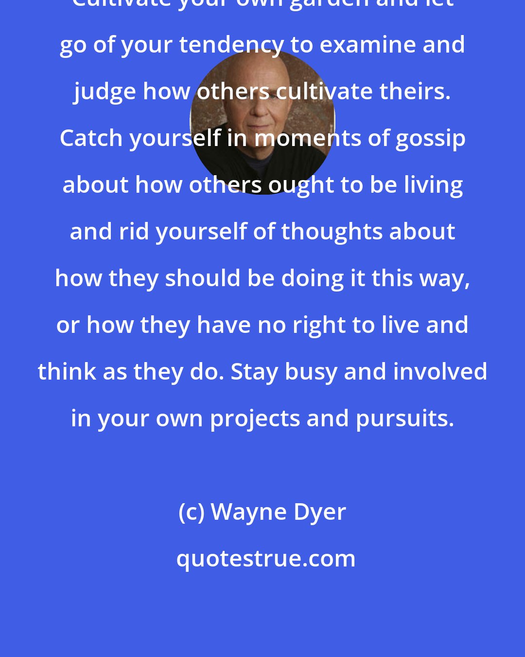 Wayne Dyer: Cultivate your own garden and let go of your tendency to examine and judge how others cultivate theirs. Catch yourself in moments of gossip about how others ought to be living and rid yourself of thoughts about how they should be doing it this way, or how they have no right to live and think as they do. Stay busy and involved in your own projects and pursuits.