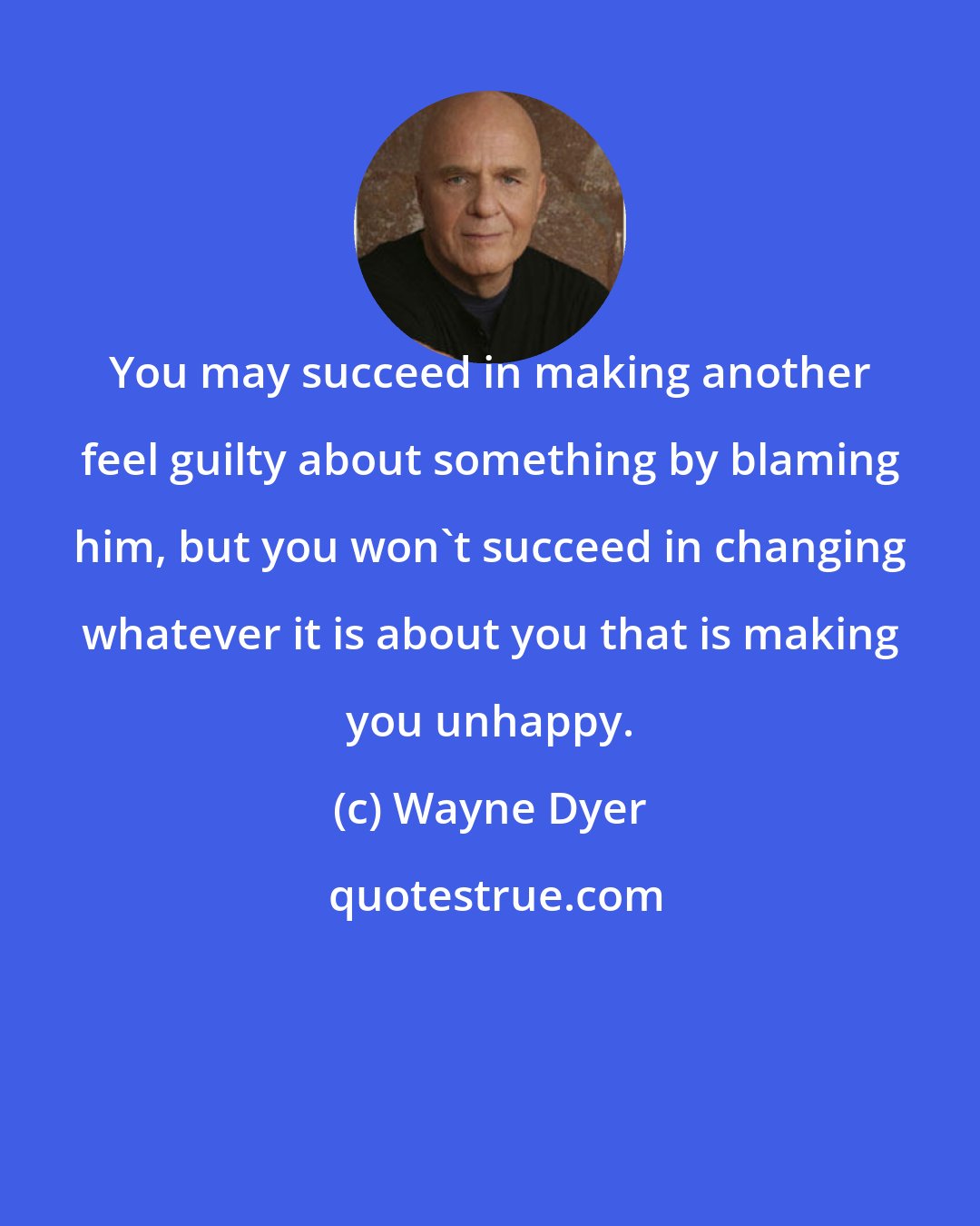 Wayne Dyer: You may succeed in making another feel guilty about something by blaming him, but you won't succeed in changing whatever it is about you that is making you unhappy.