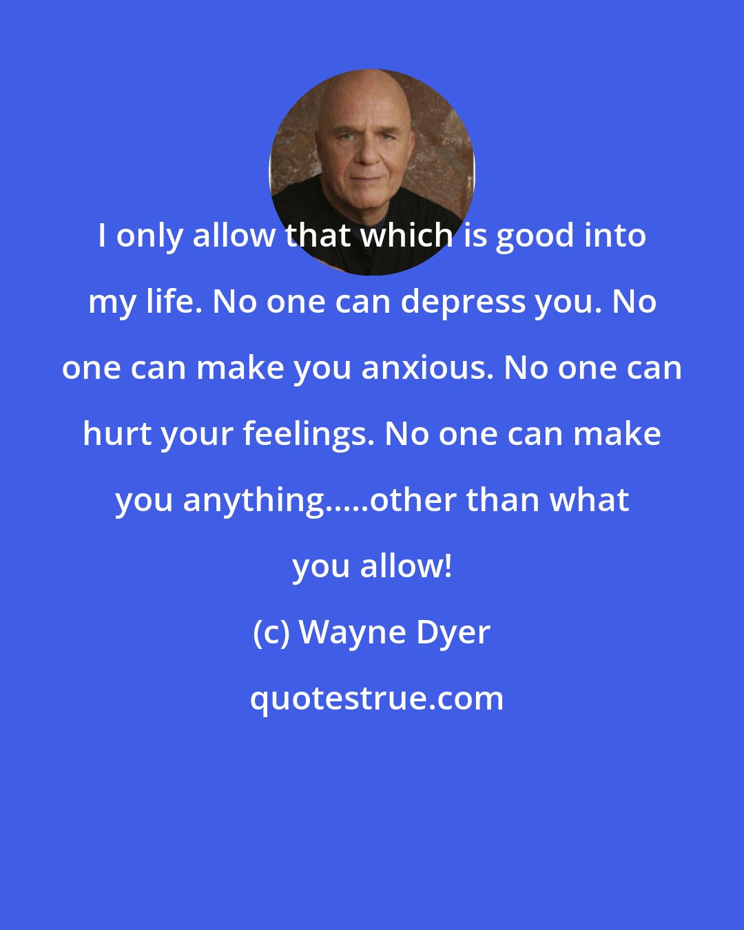 Wayne Dyer: I only allow that which is good into my life. No one can depress you. No one can make you anxious. No one can hurt your feelings. No one can make you anything.....other than what you allow!