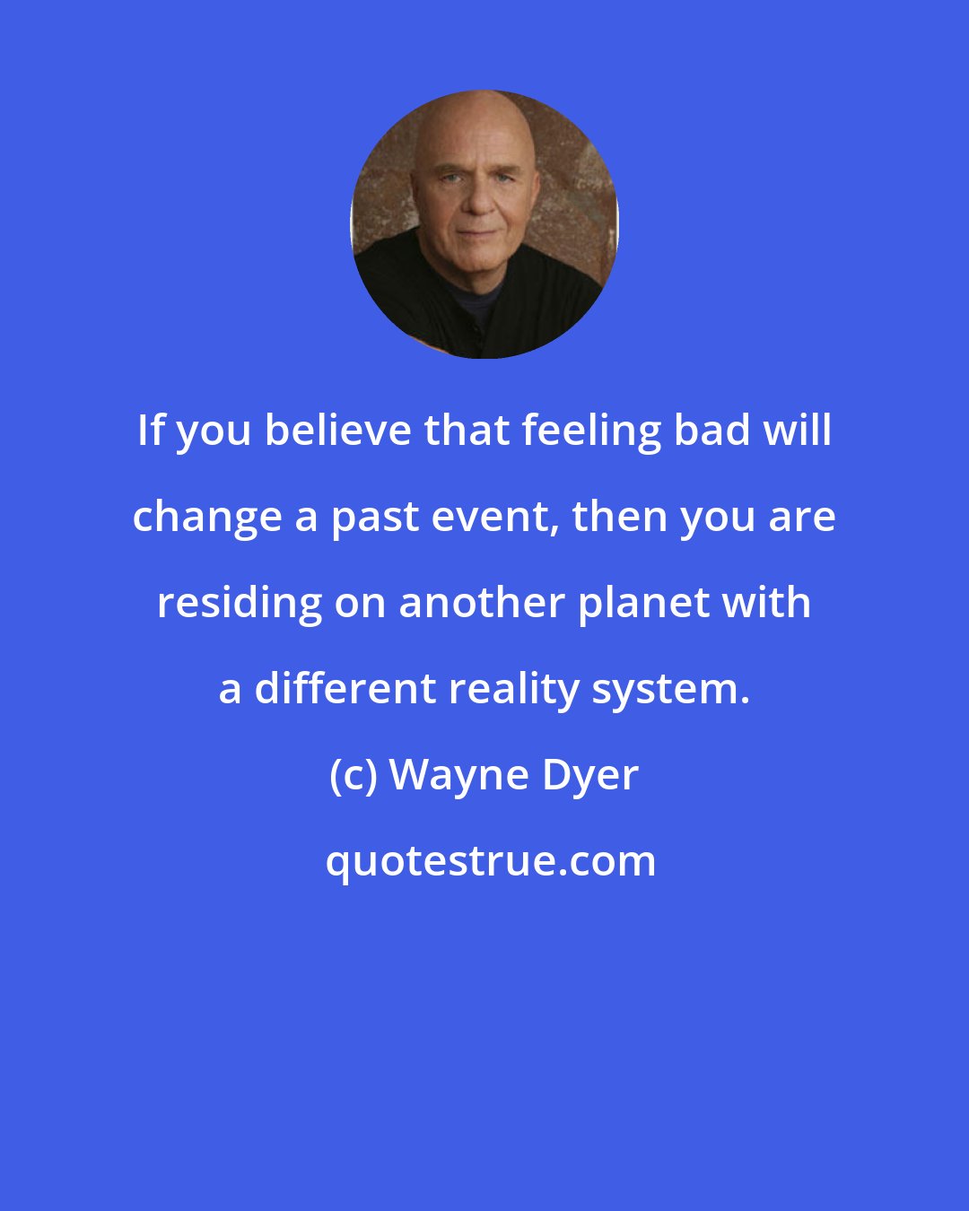 Wayne Dyer: If you believe that feeling bad will change a past event, then you are residing on another planet with a different reality system.