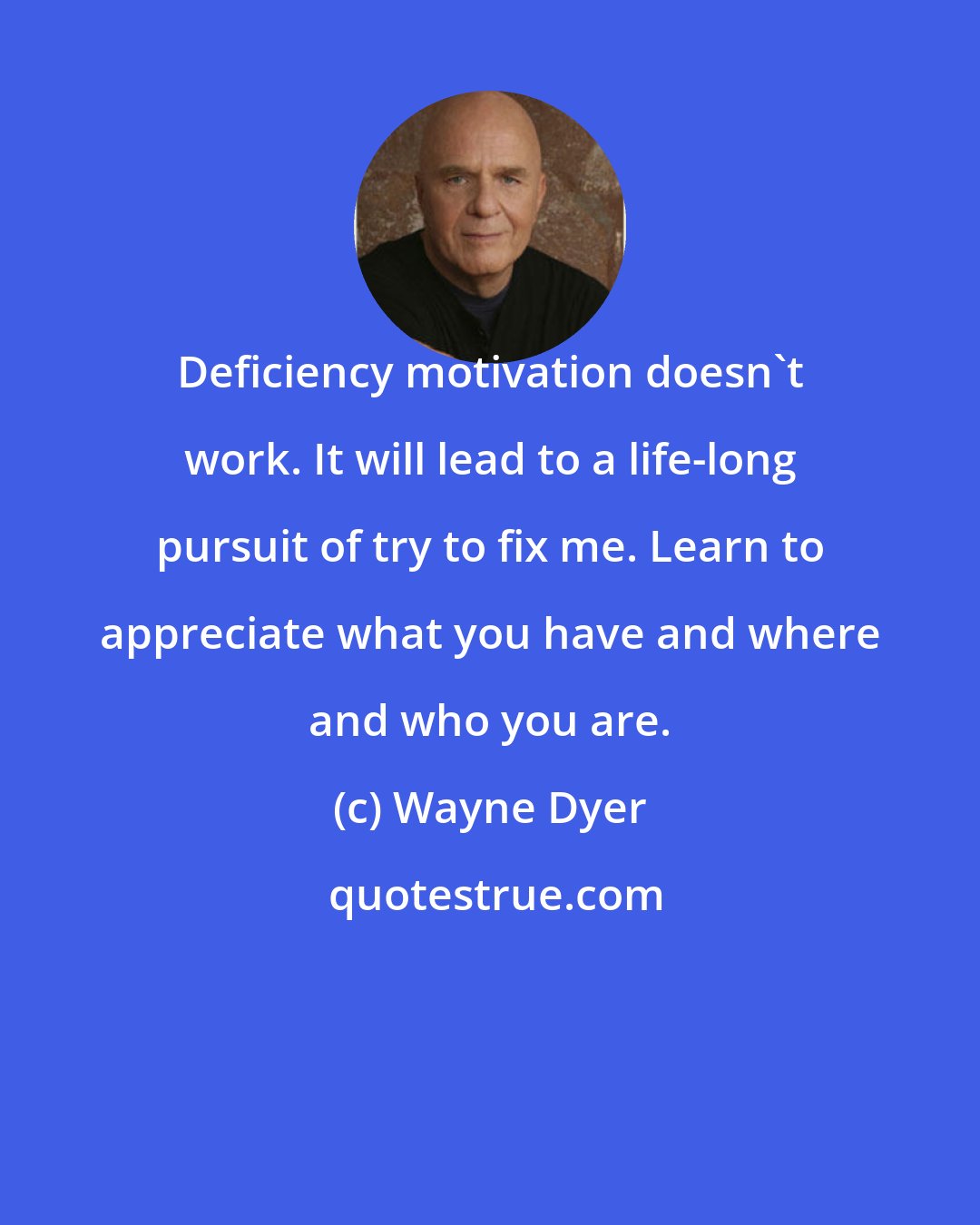 Wayne Dyer: Deficiency motivation doesn't work. It will lead to a life-long pursuit of try to fix me. Learn to appreciate what you have and where and who you are.