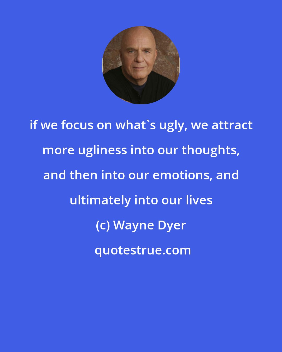 Wayne Dyer: if we focus on what's ugly, we attract more ugliness into our thoughts, and then into our emotions, and ultimately into our lives