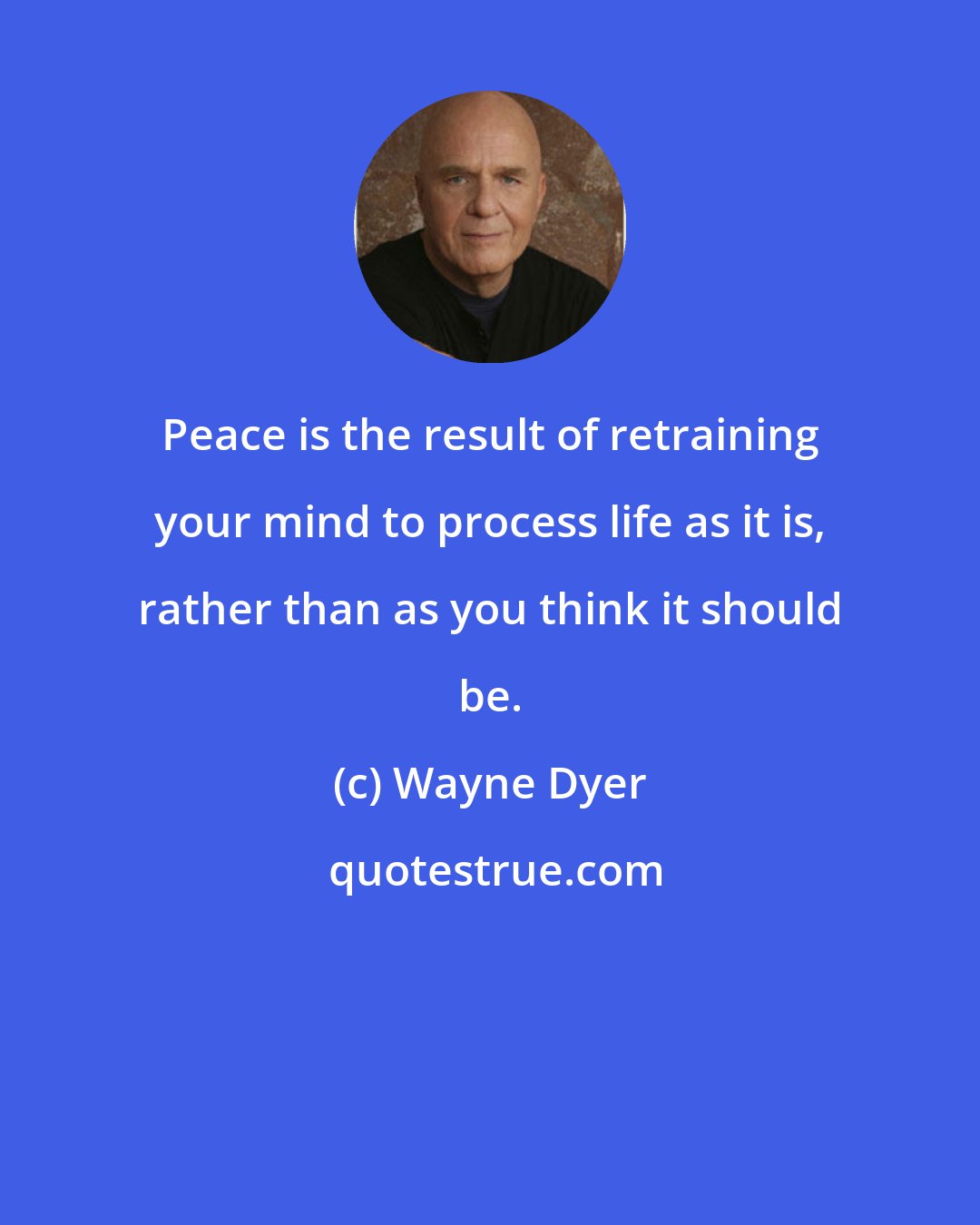 Wayne Dyer: Peace is the result of retraining your mind to process life as it is, rather than as you think it should be.