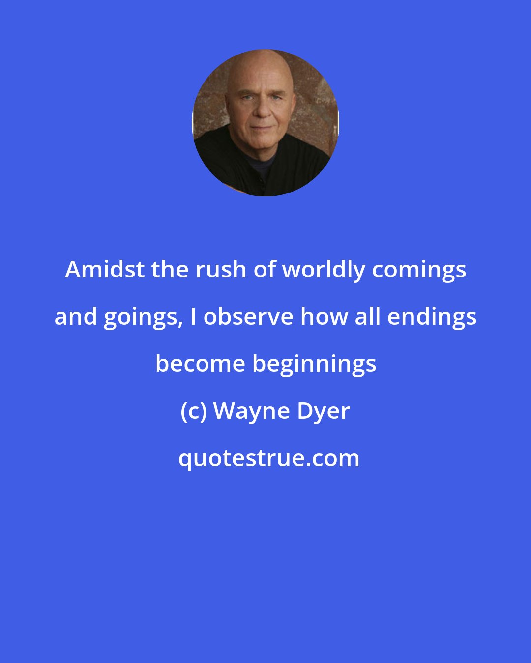 Wayne Dyer: Amidst the rush of worldly comings and goings, I observe how all endings become beginnings