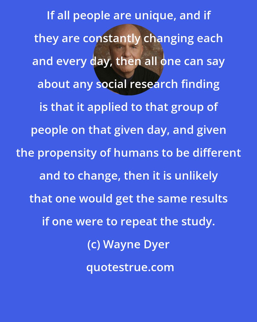 Wayne Dyer: If all people are unique, and if they are constantly changing each and every day, then all one can say about any social research finding is that it applied to that group of people on that given day, and given the propensity of humans to be different and to change, then it is unlikely that one would get the same results if one were to repeat the study.