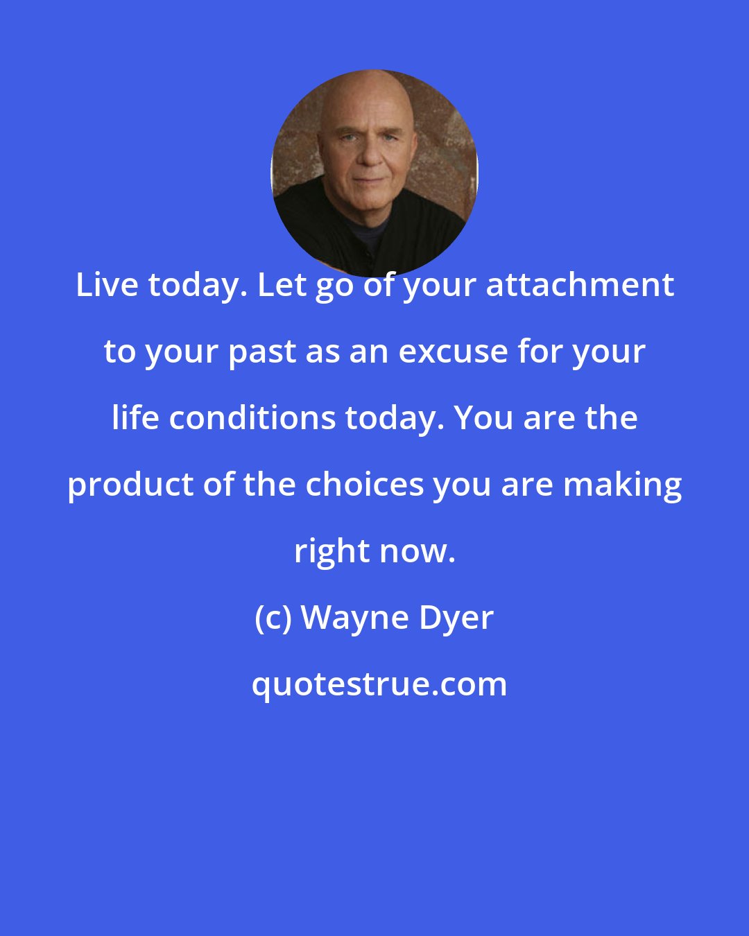 Wayne Dyer: Live today. Let go of your attachment to your past as an excuse for your life conditions today. You are the product of the choices you are making right now.