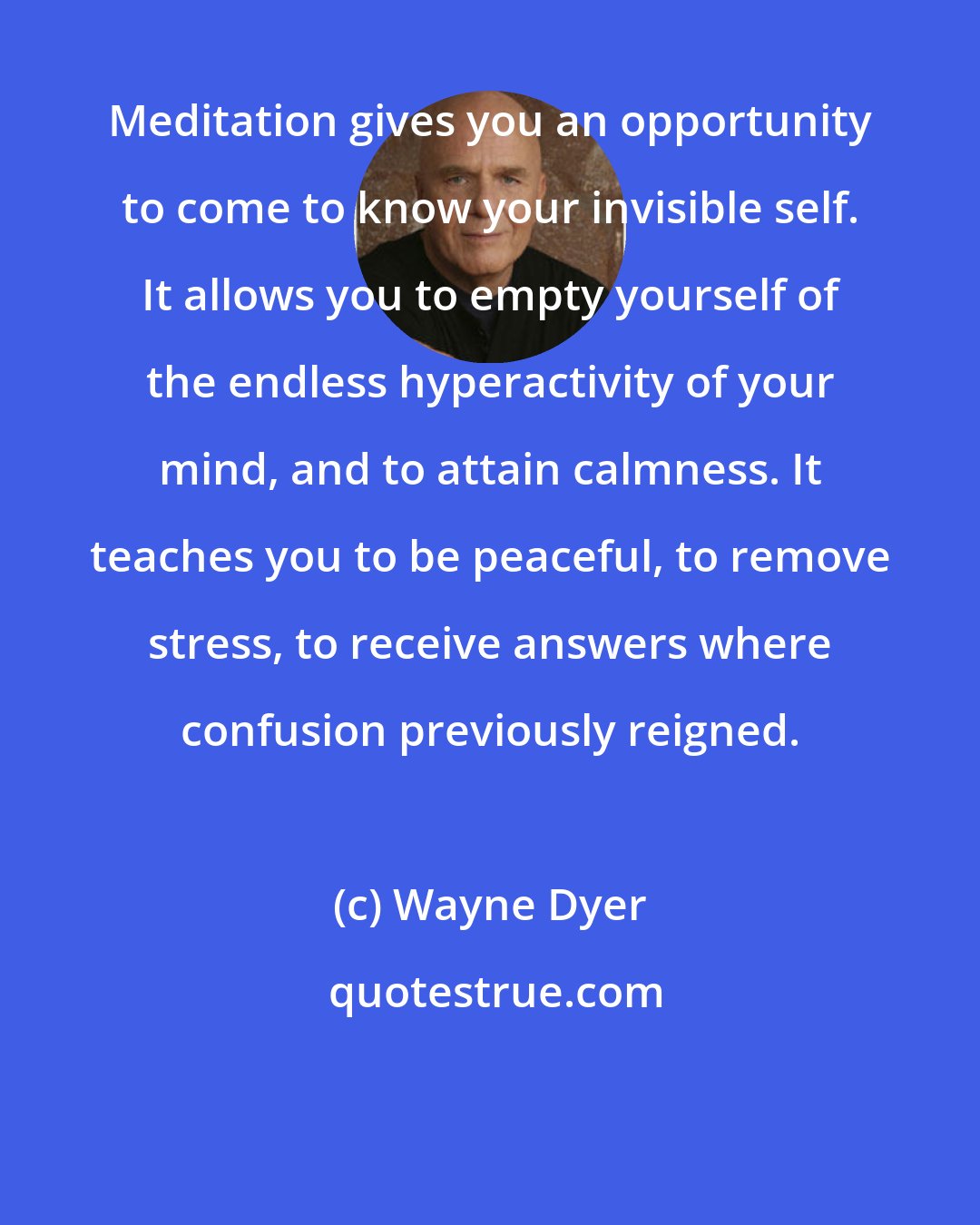 Wayne Dyer: Meditation gives you an opportunity to come to know your invisible self. It allows you to empty yourself of the endless hyperactivity of your mind, and to attain calmness. It teaches you to be peaceful, to remove stress, to receive answers where confusion previously reigned.
