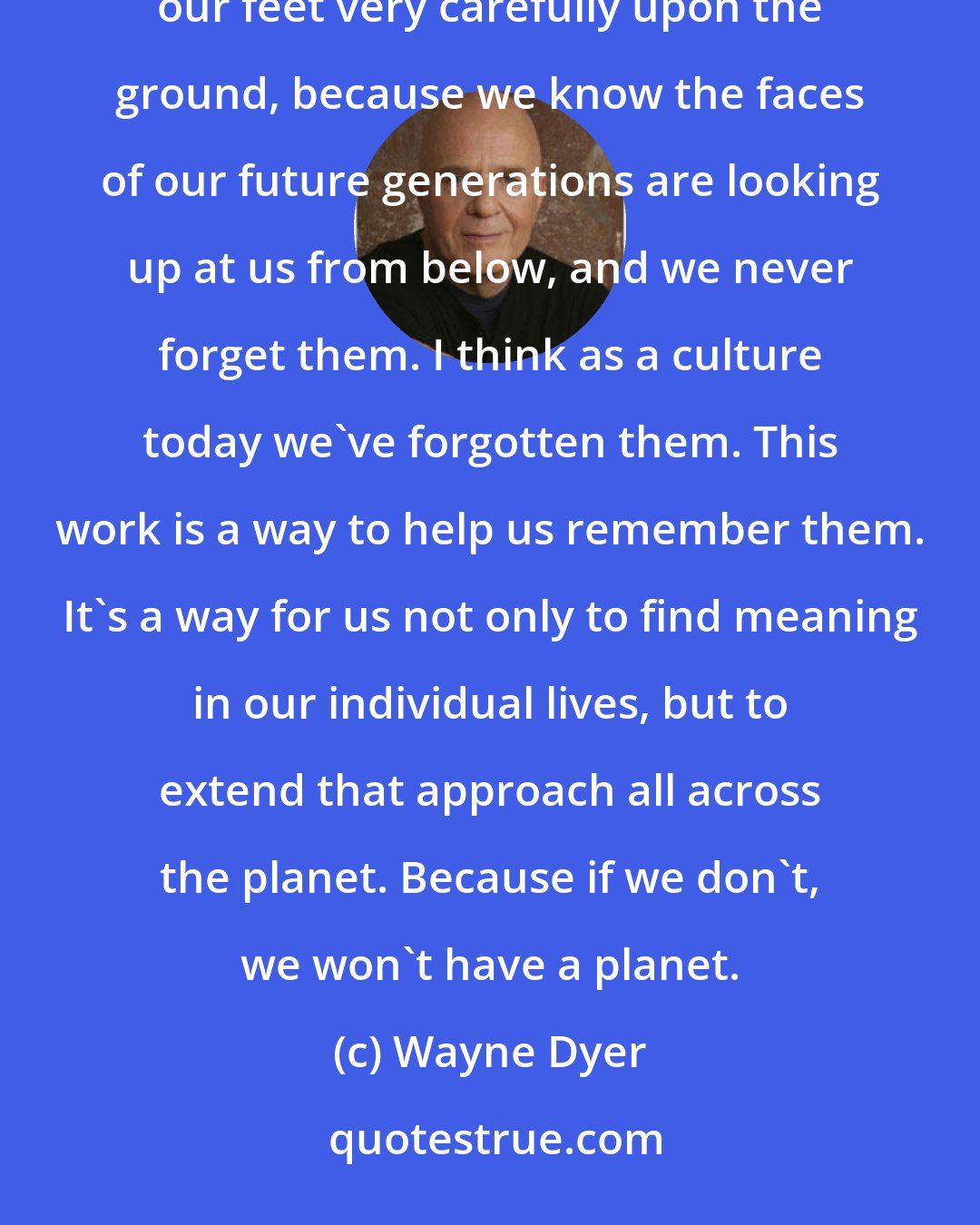 Wayne Dyer: My work to me is more like what the Native Americans say: When we walk upon the earth, we always place our feet very carefully upon the ground, because we know the faces of our future generations are looking up at us from below, and we never forget them. I think as a culture today we've forgotten them. This work is a way to help us remember them. It's a way for us not only to find meaning in our individual lives, but to extend that approach all across the planet. Because if we don't, we won't have a planet.