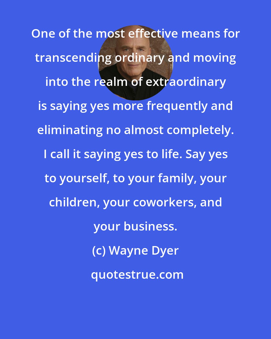 Wayne Dyer: One of the most effective means for transcending ordinary and moving into the realm of extraordinary is saying yes more frequently and eliminating no almost completely. I call it saying yes to life. Say yes to yourself, to your family, your children, your coworkers, and your business.