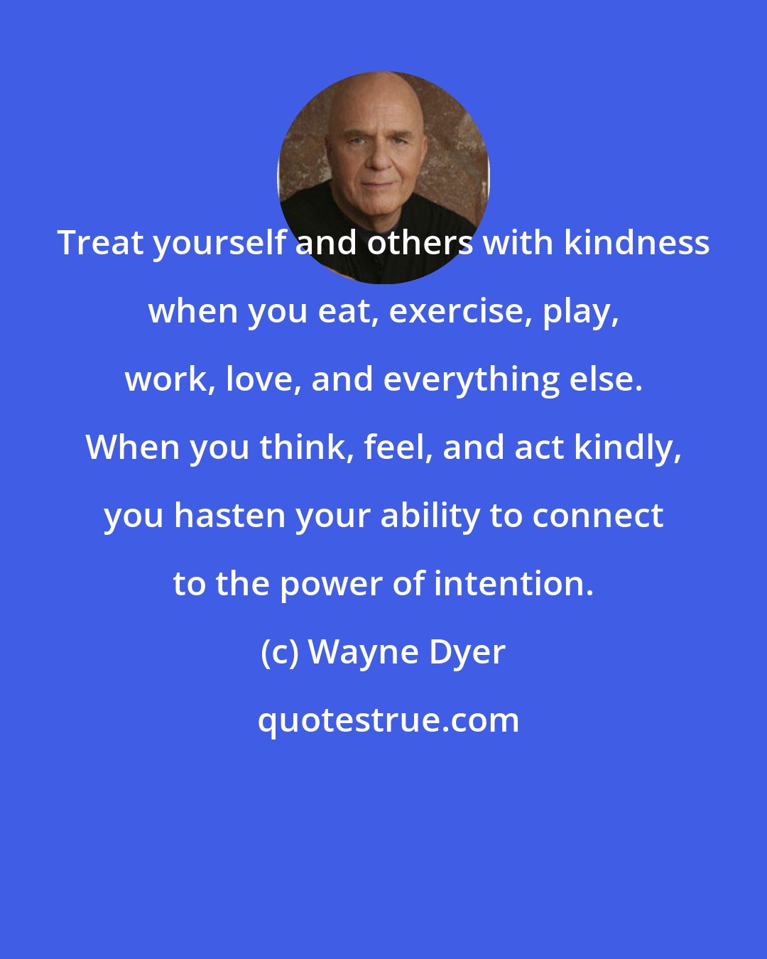 Wayne Dyer: Treat yourself and others with kindness when you eat, exercise, play, work, love, and everything else. When you think, feel, and act kindly, you hasten your ability to connect to the power of intention.