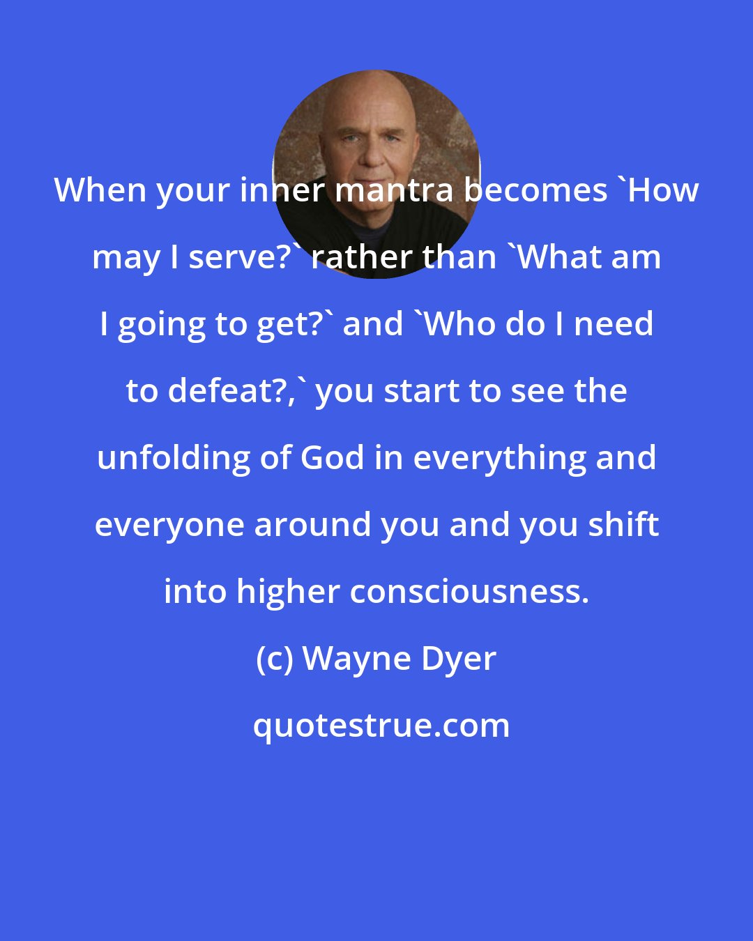 Wayne Dyer: When your inner mantra becomes 'How may I serve?' rather than 'What am I going to get?' and 'Who do I need to defeat?,' you start to see the unfolding of God in everything and everyone around you and you shift into higher consciousness.