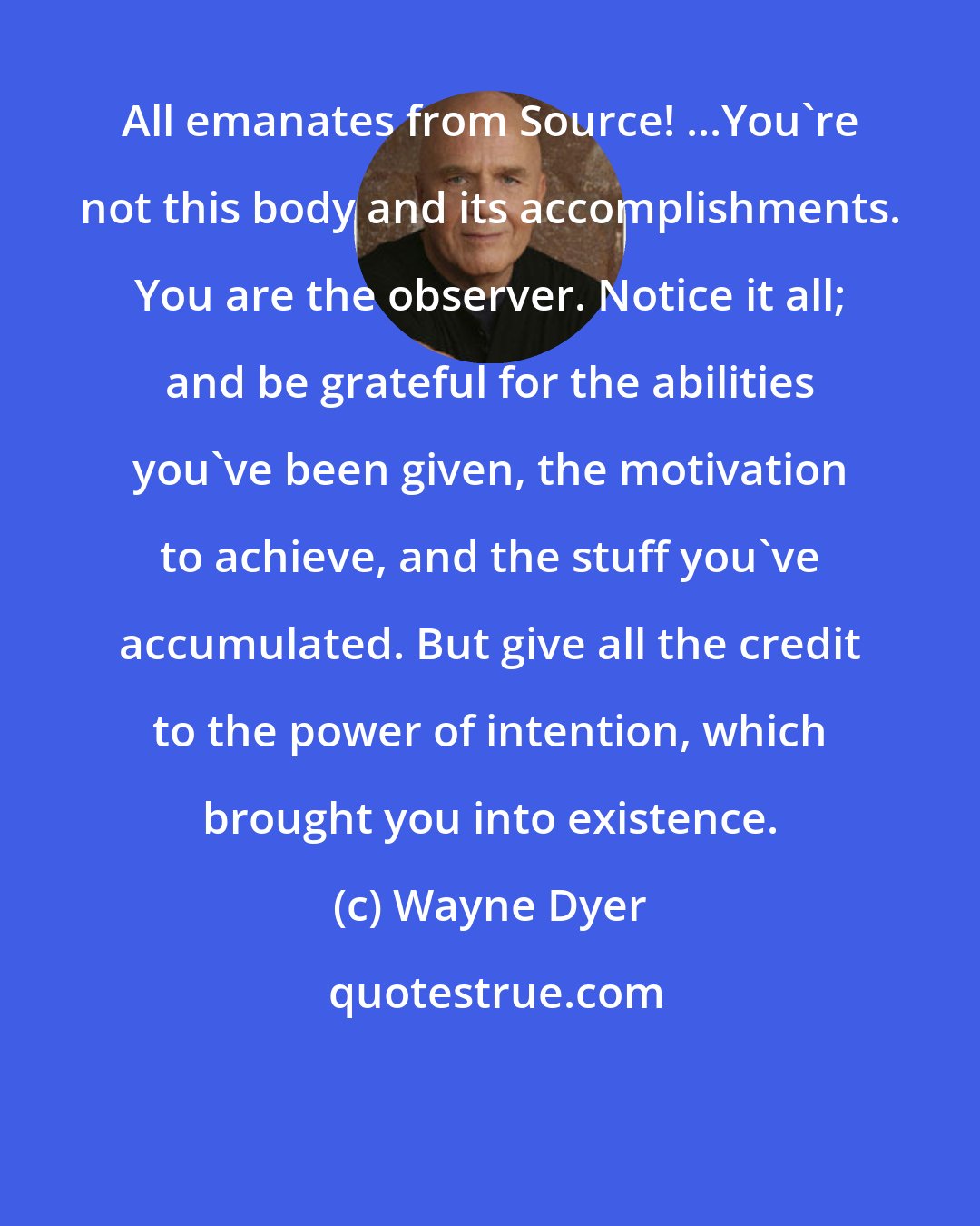 Wayne Dyer: All emanates from Source! ...You're not this body and its accomplishments. You are the observer. Notice it all; and be grateful for the abilities you've been given, the motivation to achieve, and the stuff you've accumulated. But give all the credit to the power of intention, which brought you into existence.