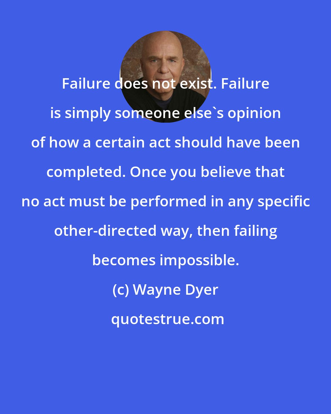 Wayne Dyer: Failure does not exist. Failure is simply someone else's opinion of how a certain act should have been completed. Once you believe that no act must be performed in any specific other-directed way, then failing becomes impossible.