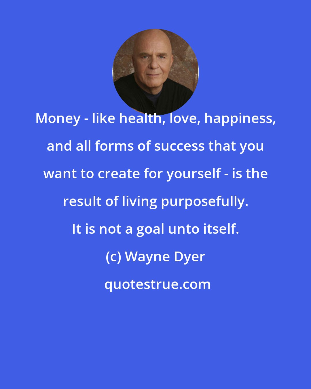 Wayne Dyer: Money - like health, love, happiness, and all forms of success that you want to create for yourself - is the result of living purposefully. It is not a goal unto itself.