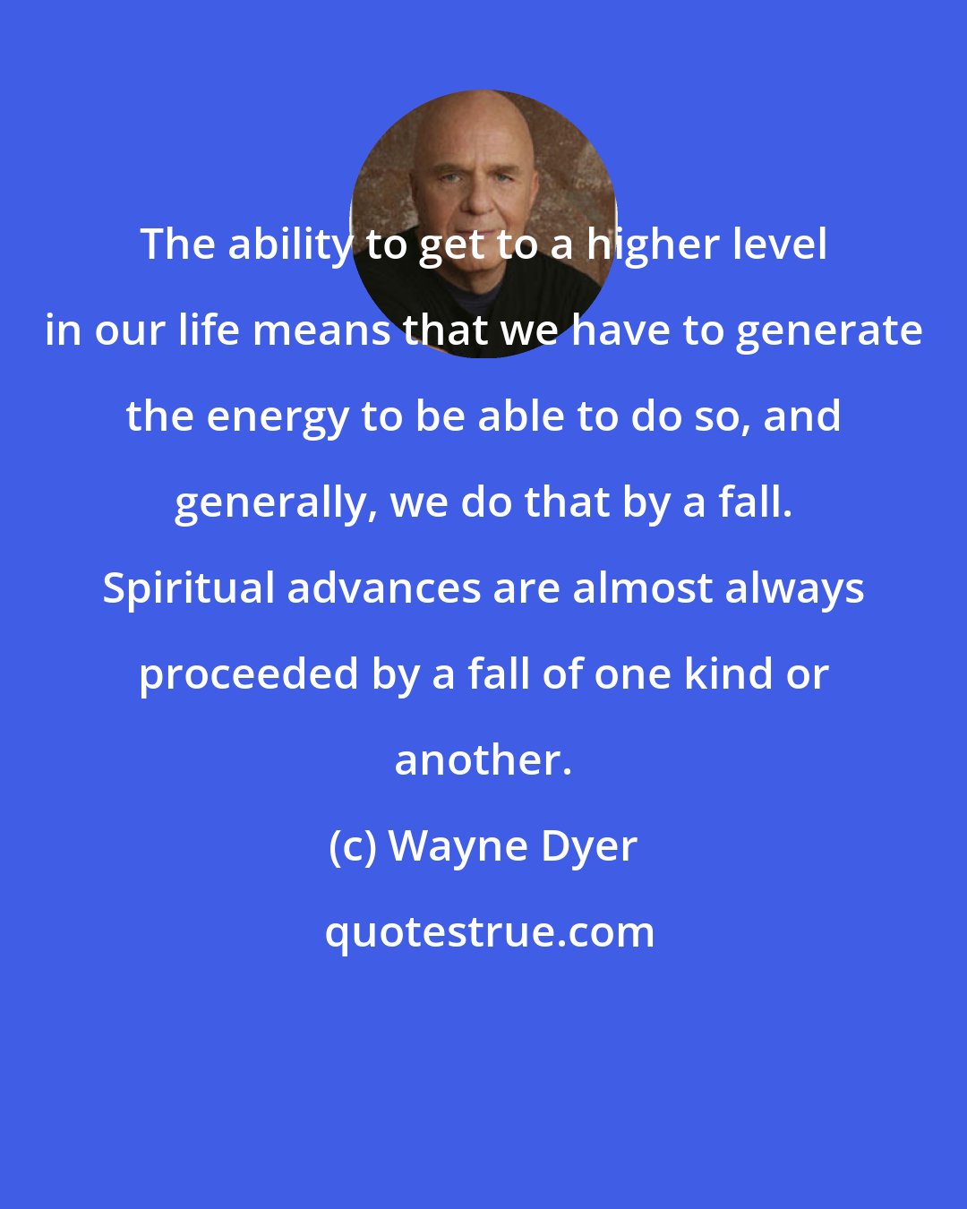 Wayne Dyer: The ability to get to a higher level in our life means that we have to generate the energy to be able to do so, and generally, we do that by a fall. Spiritual advances are almost always proceeded by a fall of one kind or another.
