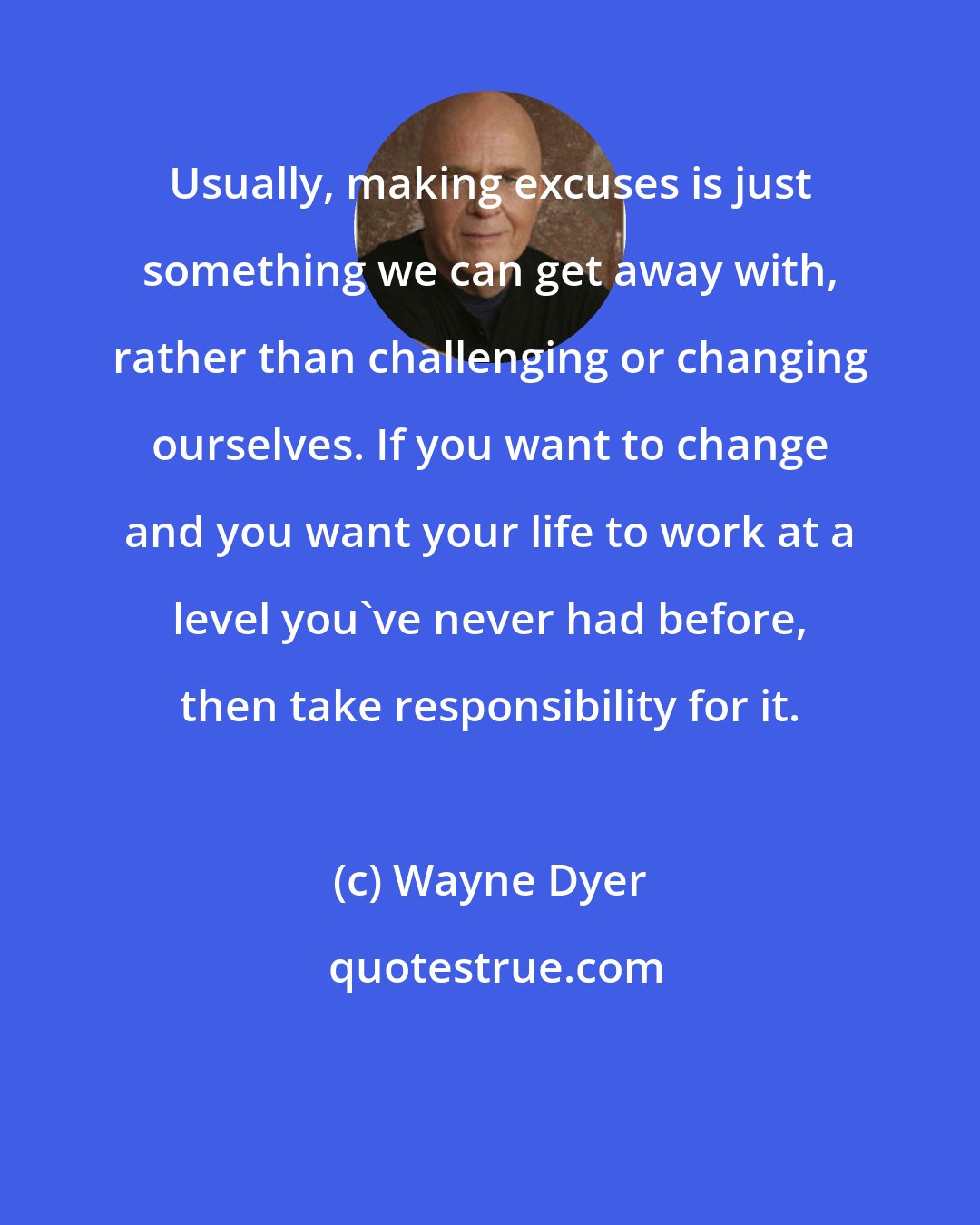 Wayne Dyer: Usually, making excuses is just something we can get away with, rather than challenging or changing ourselves. If you want to change and you want your life to work at a level you've never had before, then take responsibility for it.