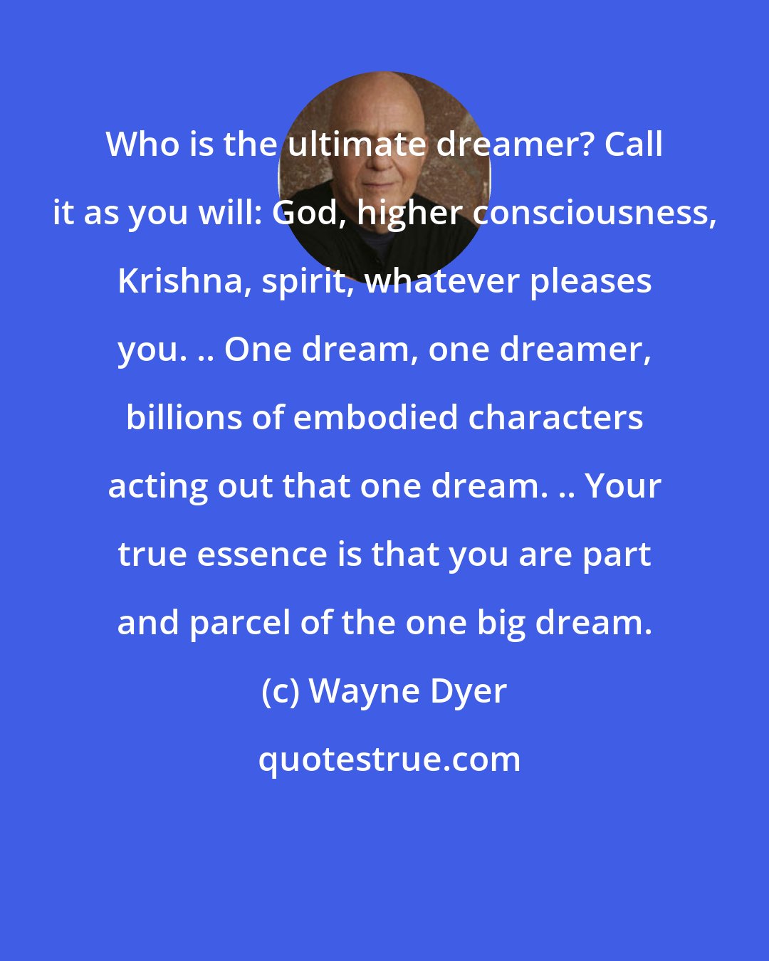 Wayne Dyer: Who is the ultimate dreamer? Call it as you will: God, higher consciousness, Krishna, spirit, whatever pleases you. .. One dream, one dreamer, billions of embodied characters acting out that one dream. .. Your true essence is that you are part and parcel of the one big dream.