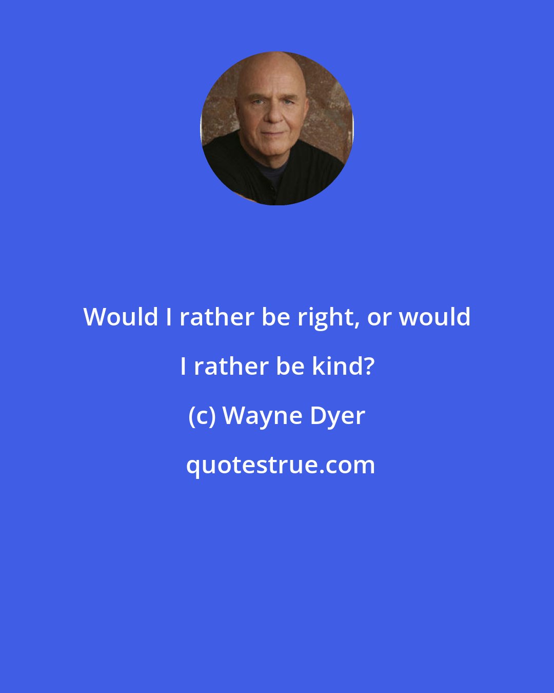 Wayne Dyer: Would I rather be right, or would I rather be kind?