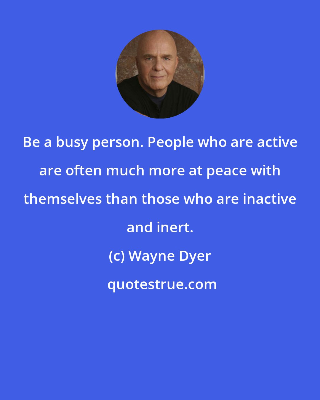 Wayne Dyer: Be a busy person. People who are active are often much more at peace with themselves than those who are inactive and inert.