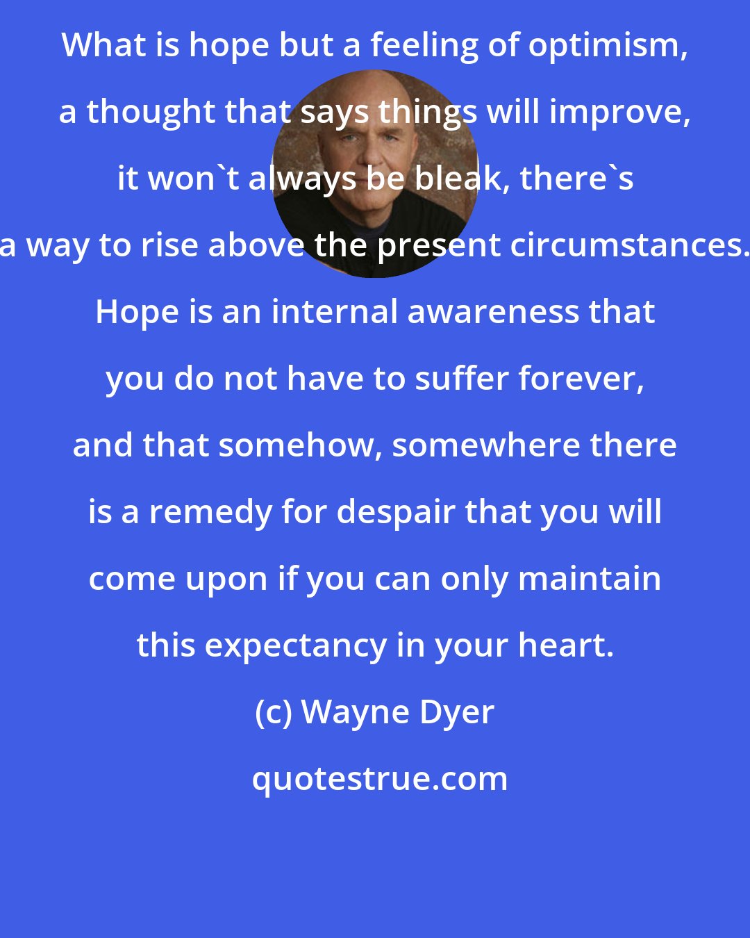 Wayne Dyer: What is hope but a feeling of optimism, a thought that says things will improve, it won't always be bleak, there's a way to rise above the present circumstances. Hope is an internal awareness that you do not have to suffer forever, and that somehow, somewhere there is a remedy for despair that you will come upon if you can only maintain this expectancy in your heart.