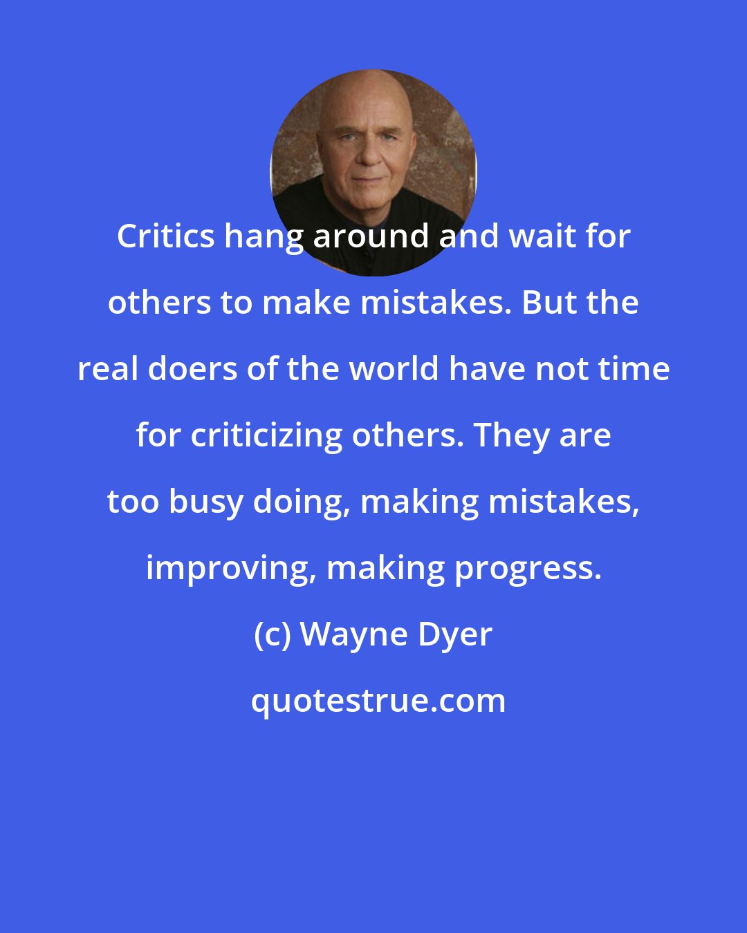 Wayne Dyer: Critics hang around and wait for others to make mistakes. But the real doers of the world have not time for criticizing others. They are too busy doing, making mistakes, improving, making progress.