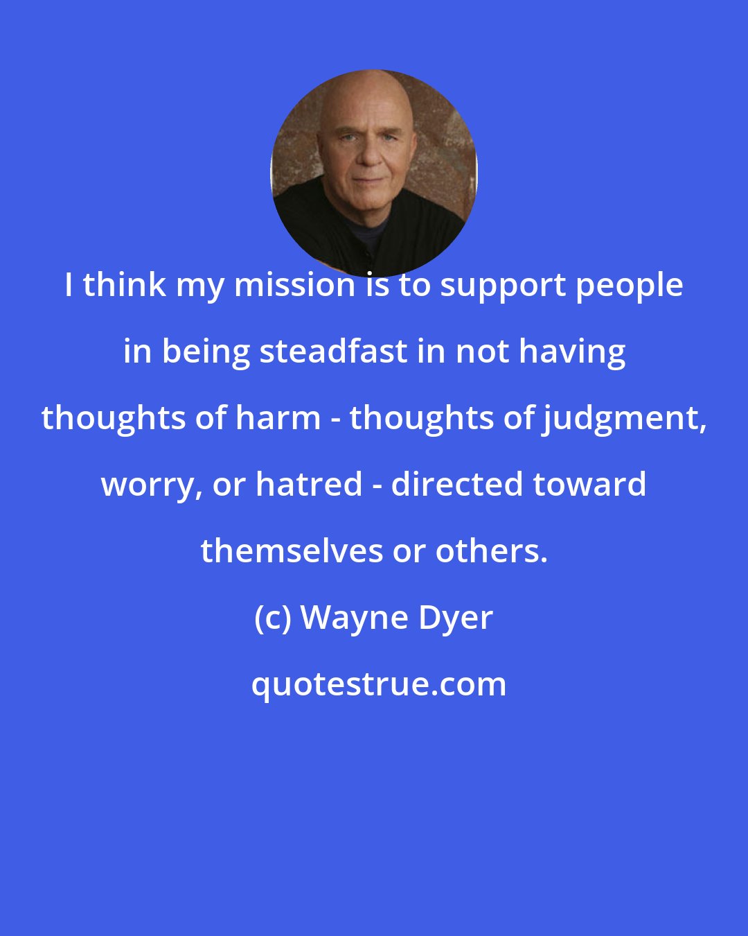 Wayne Dyer: I think my mission is to support people in being steadfast in not having thoughts of harm - thoughts of judgment, worry, or hatred - directed toward themselves or others.