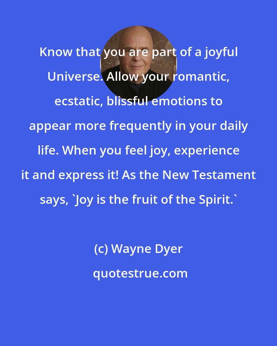 Wayne Dyer: Know that you are part of a joyful Universe. Allow your romantic, ecstatic, blissful emotions to appear more frequently in your daily life. When you feel joy, experience it and express it! As the New Testament says, 'Joy is the fruit of the Spirit.'