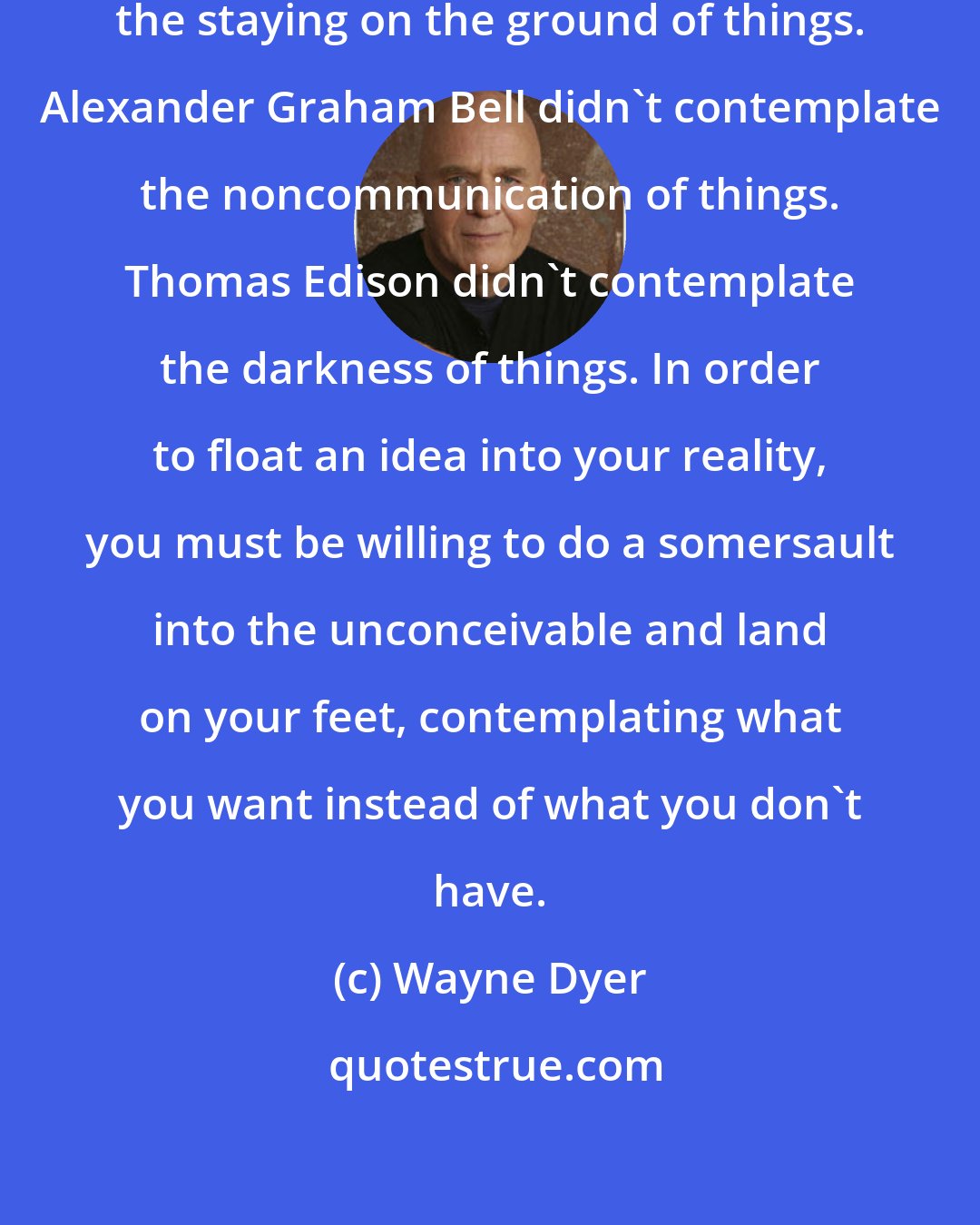 Wayne Dyer: The Wright brothers didn't contemplate the staying on the ground of things. Alexander Graham Bell didn't contemplate the noncommunication of things. Thomas Edison didn't contemplate the darkness of things. In order to float an idea into your reality, you must be willing to do a somersault into the unconceivable and land on your feet, contemplating what you want instead of what you don't have.