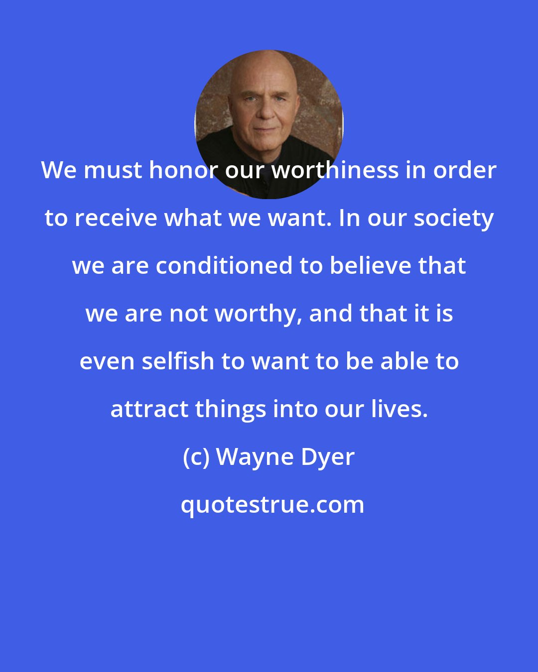 Wayne Dyer: We must honor our worthiness in order to receive what we want. In our society we are conditioned to believe that we are not worthy, and that it is even selfish to want to be able to attract things into our lives.