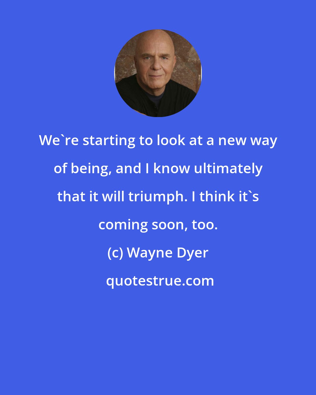 Wayne Dyer: We're starting to look at a new way of being, and I know ultimately that it will triumph. I think it's coming soon, too.