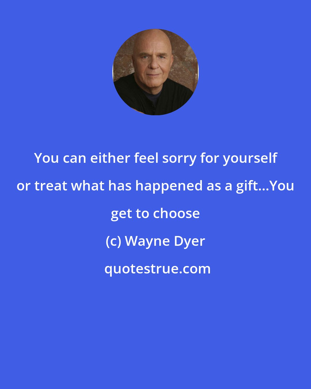 Wayne Dyer: You can either feel sorry for yourself or treat what has happened as a gift...You get to choose