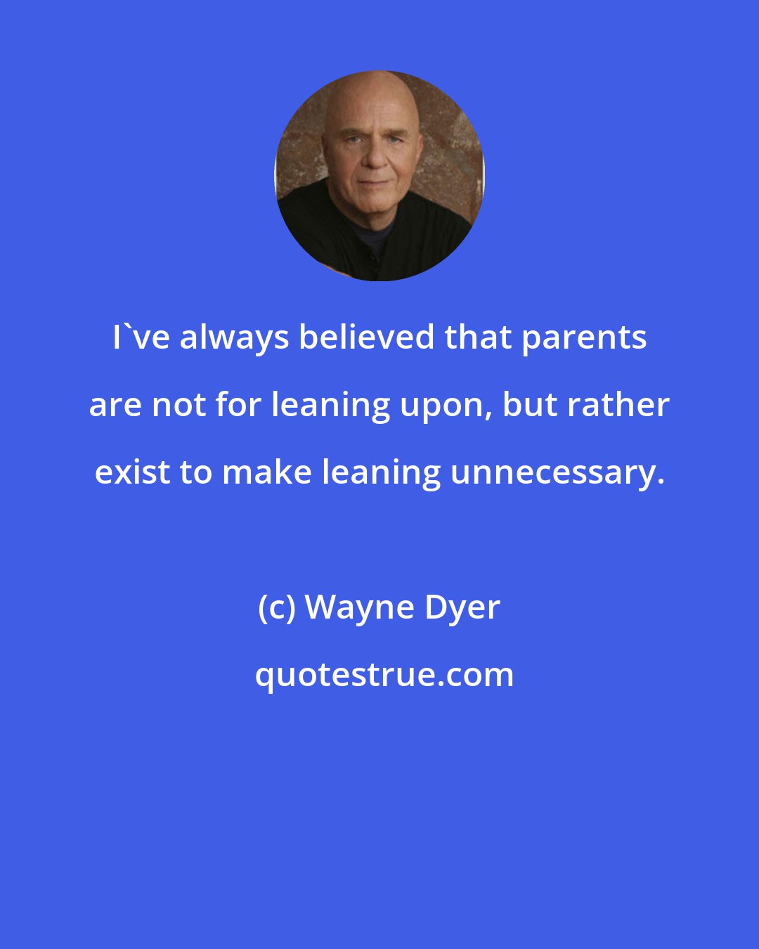 Wayne Dyer: I've always believed that parents are not for leaning upon, but rather exist to make leaning unnecessary.