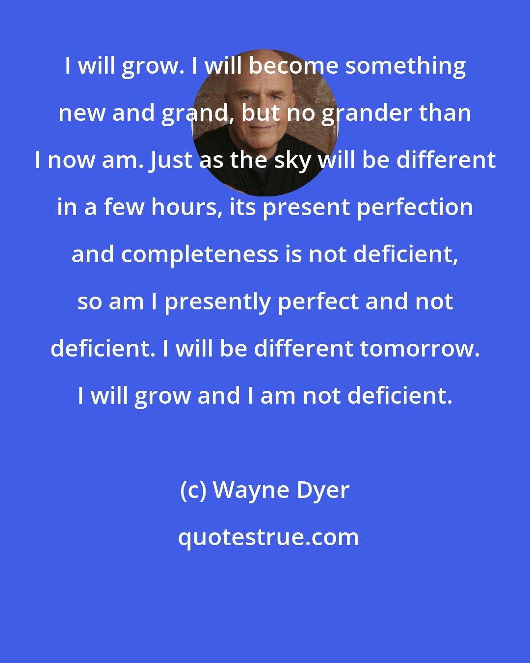 Wayne Dyer: I will grow. I will become something new and grand, but no grander than I now am. Just as the sky will be different in a few hours, its present perfection and completeness is not deficient, so am I presently perfect and not deficient. I will be different tomorrow. I will grow and I am not deficient.