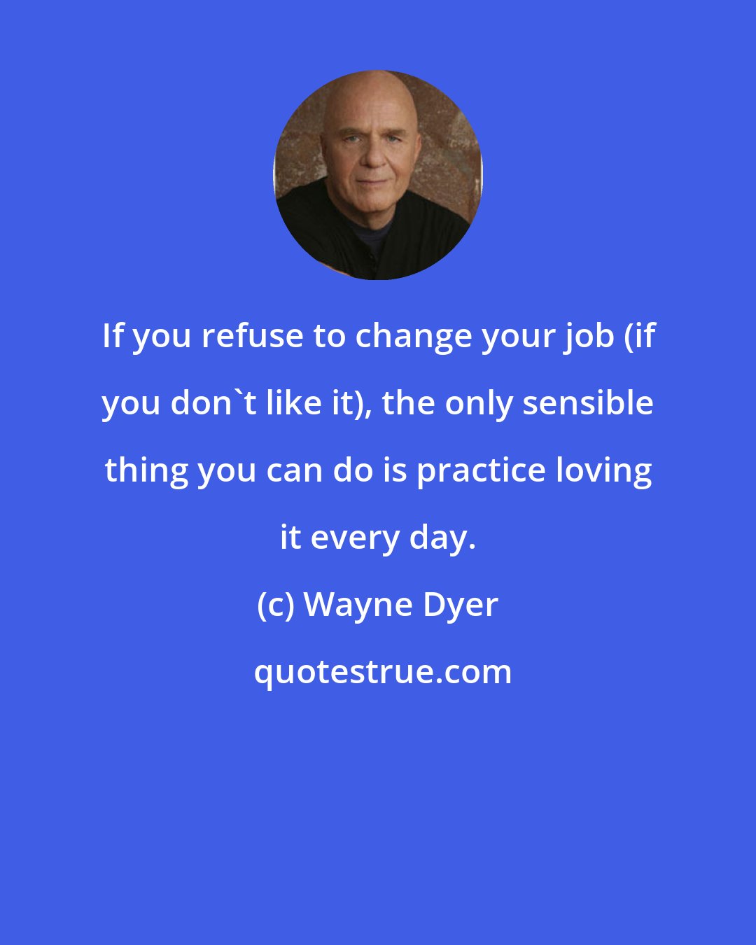 Wayne Dyer: If you refuse to change your job (if you don't like it), the only sensible thing you can do is practice loving it every day.