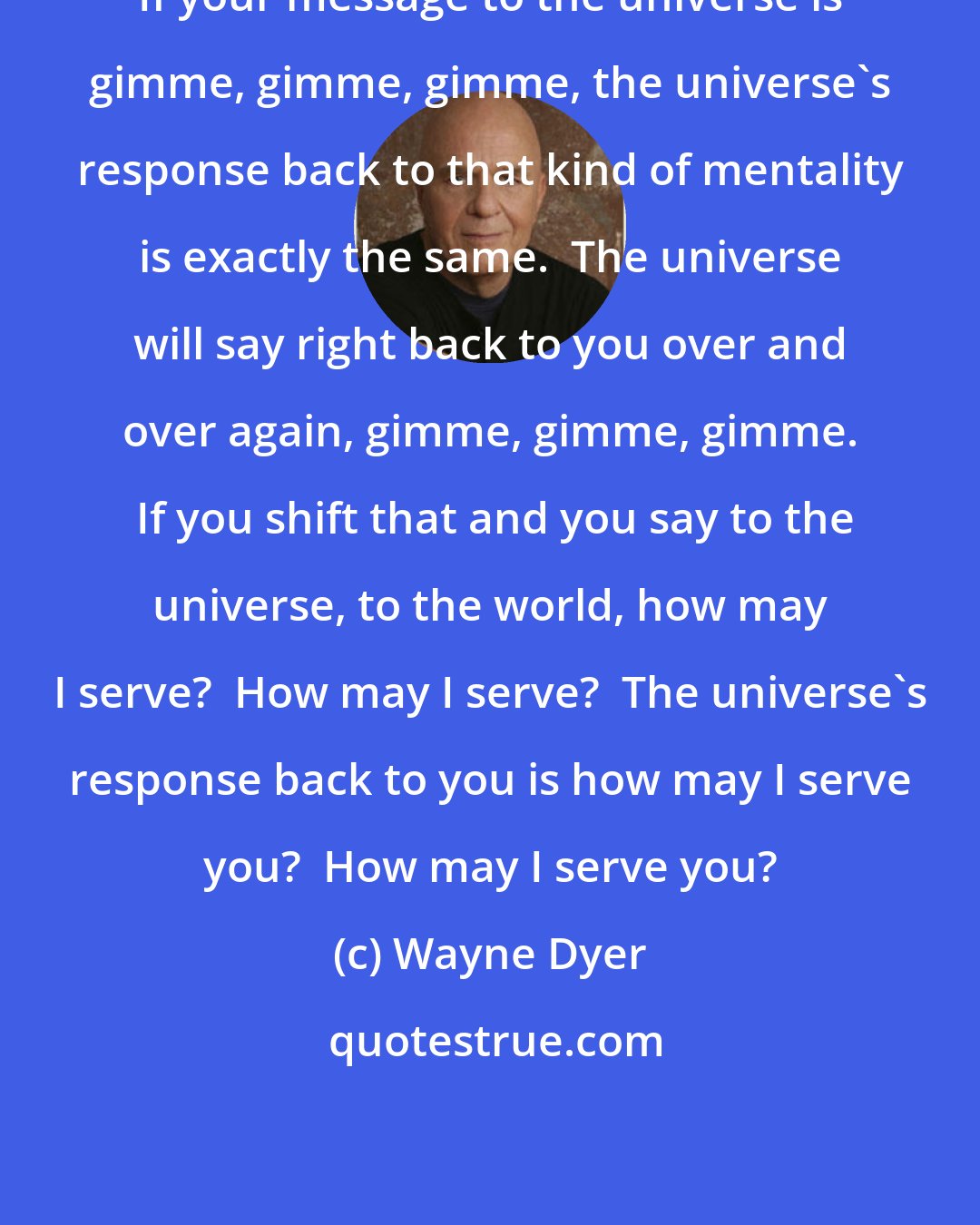 Wayne Dyer: If your message to the universe is gimme, gimme, gimme, the universe's response back to that kind of mentality is exactly the same.  The universe will say right back to you over and over again, gimme, gimme, gimme.  If you shift that and you say to the universe, to the world, how may I serve?  How may I serve?  The universe's response back to you is how may I serve you?  How may I serve you?