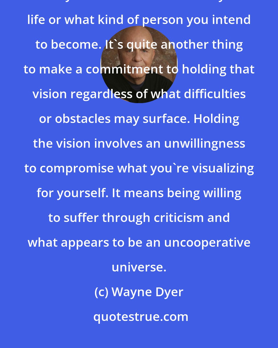 Wayne Dyer: It's one thing to make a pronouncement in a moment of inspiration about what you intend to manifest in your life or what kind of person you intend to become. It's quite another thing to make a commitment to holding that vision regardless of what difficulties or obstacles may surface. Holding the vision involves an unwillingness to compromise what you're visualizing for yourself. It means being willing to suffer through criticism and what appears to be an uncooperative universe.