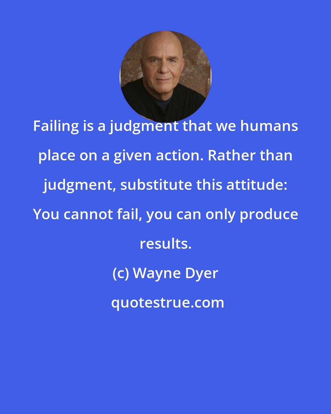 Wayne Dyer: Failing is a judgment that we humans place on a given action. Rather than judgment, substitute this attitude: You cannot fail, you can only produce results.
