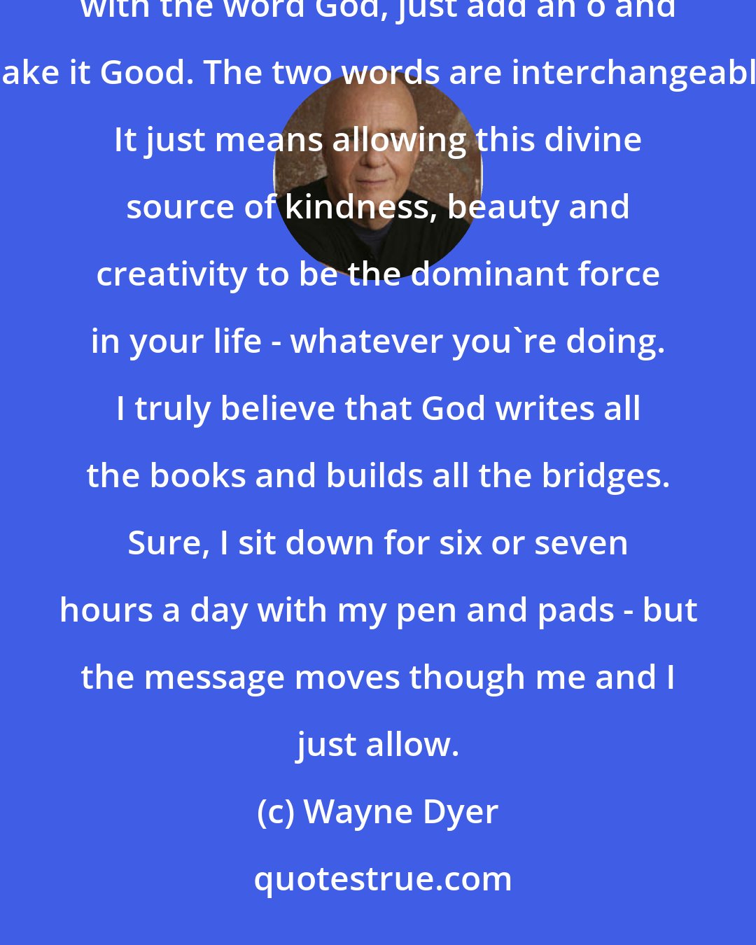 Wayne Dyer: In the recovery movement, they call what I'm talking about letting go and letting God. If you're uncomfortable with the word God, just add an o and make it Good. The two words are interchangeable. It just means allowing this divine source of kindness, beauty and creativity to be the dominant force in your life - whatever you're doing. I truly believe that God writes all the books and builds all the bridges. Sure, I sit down for six or seven hours a day with my pen and pads - but the message moves though me and I just allow.