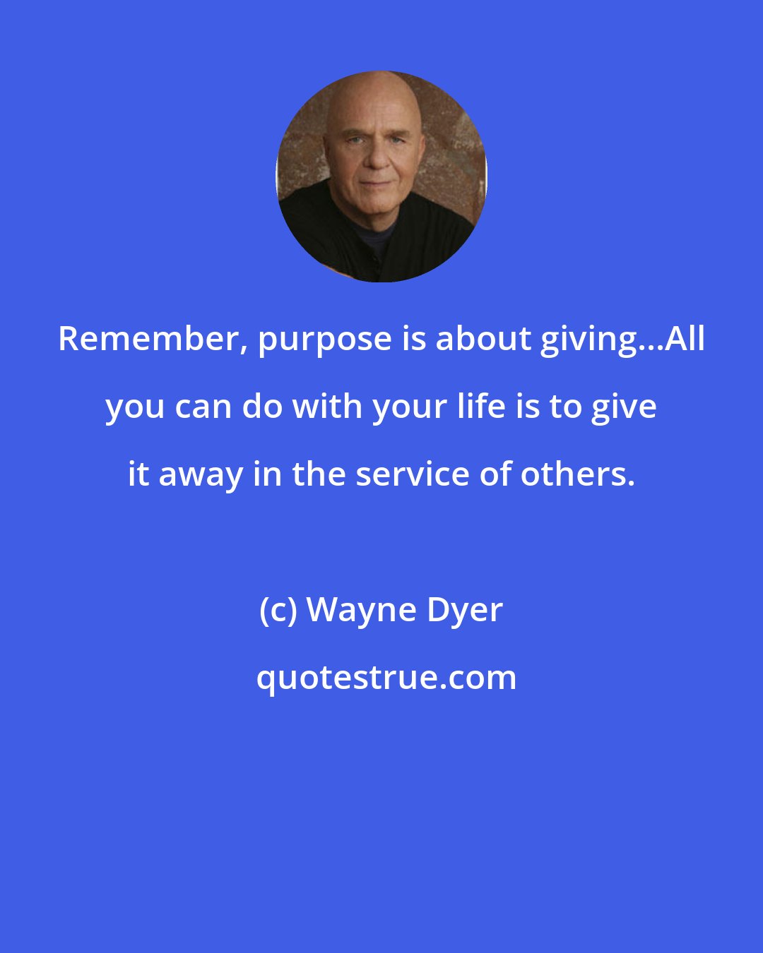 Wayne Dyer: Remember, purpose is about giving...All you can do with your life is to give it away in the service of others.