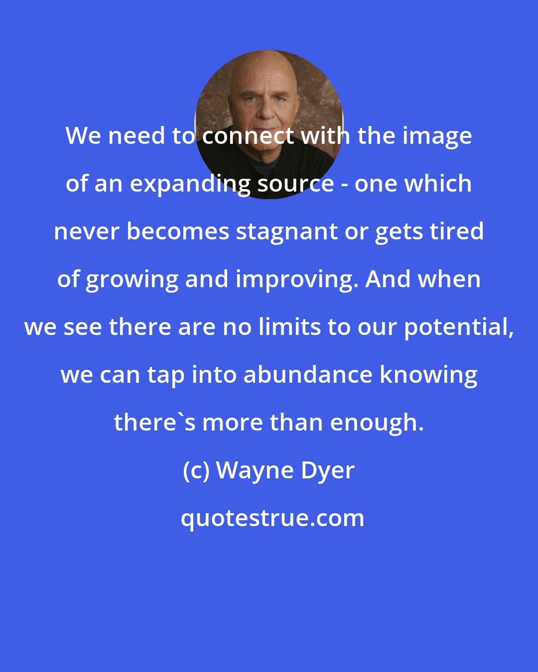 Wayne Dyer: We need to connect with the image of an expanding source - one which never becomes stagnant or gets tired of growing and improving. And when we see there are no limits to our potential, we can tap into abundance knowing there's more than enough.