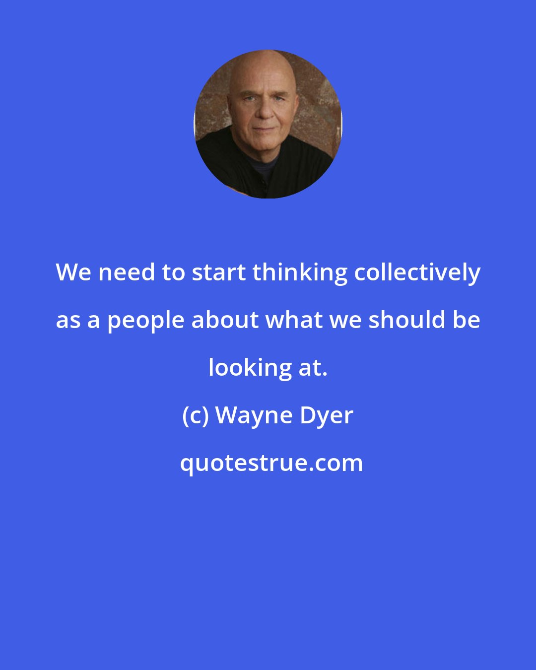 Wayne Dyer: We need to start thinking collectively as a people about what we should be looking at.